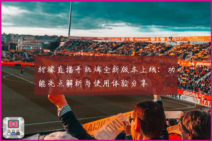 柠檬直播手机端全新版本上线：功能亮点解析与使用体验分享