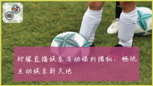 柠檬直播娱乐活动福利揭秘，畅玩互动娱乐新天地