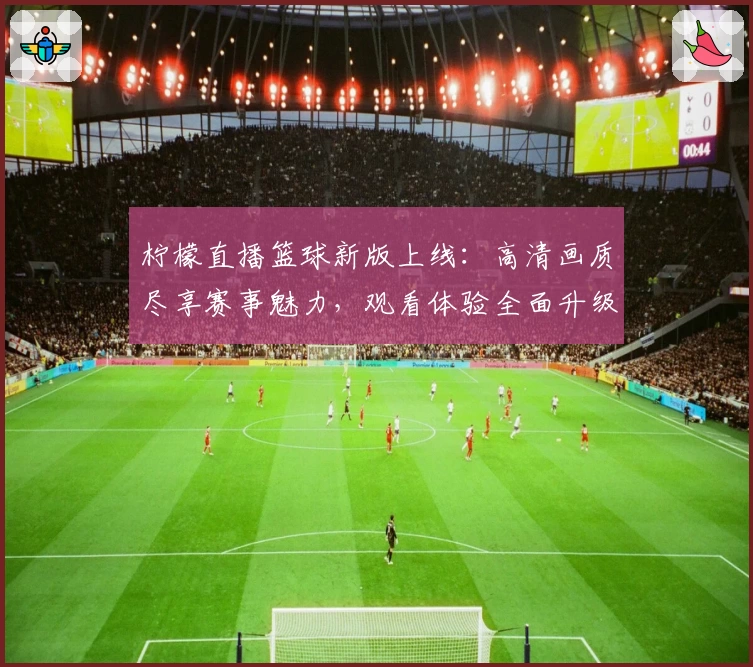 柠檬直播篮球新版上线：高清画质尽享赛事魅力，观看体验全面升级