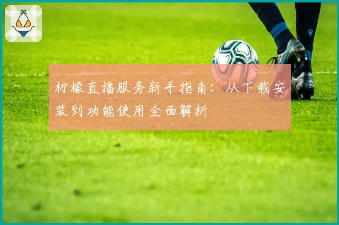 柠檬直播服务新手指南：从下载安装到功能使用全面解析