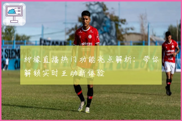 柠檬直播热门功能亮点解析：带你解锁实时互动新体验