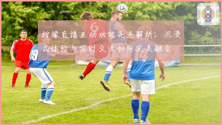 柠檬直播互动功能亮点解析:沉浸式体验与实时交流如何完美融合