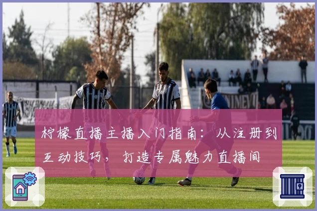 柠檬直播主播入门指南：从注册到互动技巧，打造专属魅力直播间