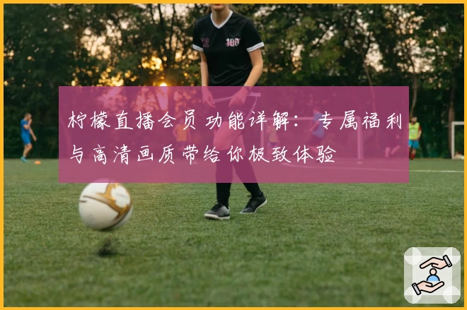 柠檬直播会员功能详解：专属福利与高清画质带给你极致体验