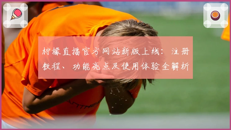 柠檬直播官方网站新版上线：注册教程、功能亮点及使用体验全解析