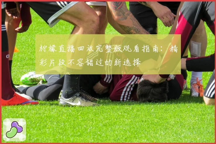 柠檬直播回放完整版观看指南：精彩片段不容错过的新选择