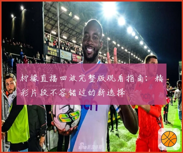 柠檬直播回放完整版观看指南：精彩片段不容错过的新选择