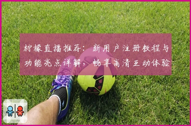 柠檬直播推荐：新用户注册教程与功能亮点详解，畅享高清互动体验
