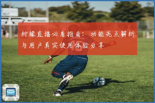 柠檬直播必看指南：功能亮点解析与用户真实使用体验分享