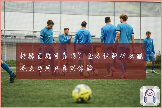 柠檬直播可靠吗？全方位解析功能亮点与用户真实体验