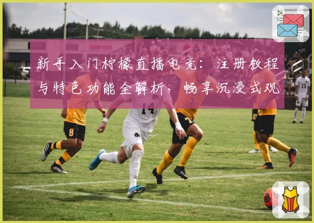 新手入门柠檬直播电竞：注册教程与特色功能全解析，畅享沉浸式观赛体验