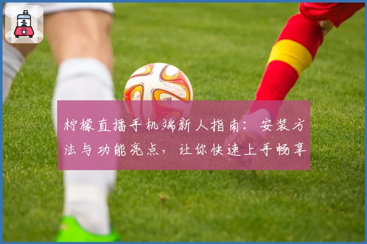 柠檬直播手机端新人指南：安装方法与功能亮点，让你快速上手畅享精彩内容