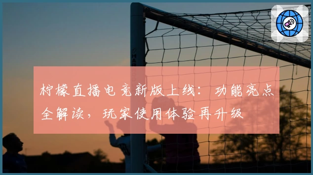 柠檬直播电竞新版上线：功能亮点全解读，玩家使用体验再升级
