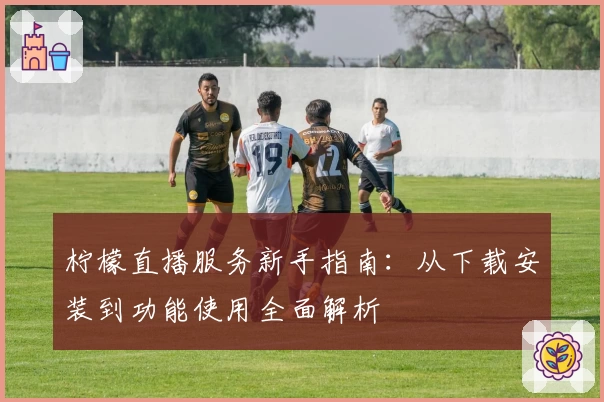 柠檬直播服务新手指南：从下载安装到功能使用全面解析