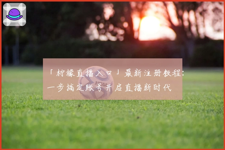 「柠檬直播入口」最新注册教程：一步搞定账号开启直播新时代