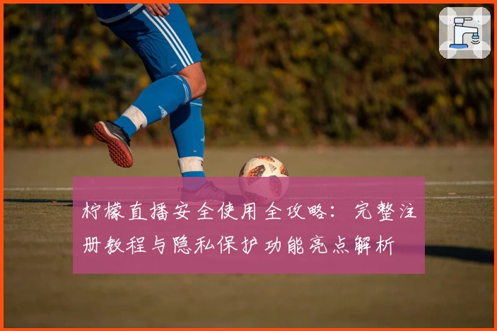 柠檬直播安全使用全攻略：完整注册教程与隐私保护功能亮点解析