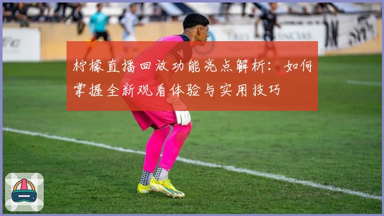 柠檬直播回放功能亮点解析：如何掌握全新观看体验与实用技巧