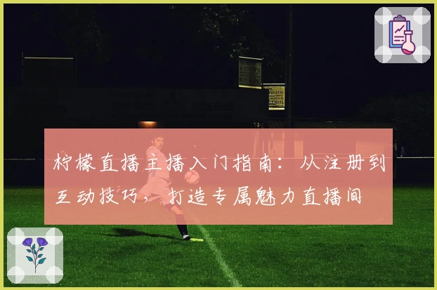 柠檬直播主播入门指南：从注册到互动技巧，打造专属魅力直播间