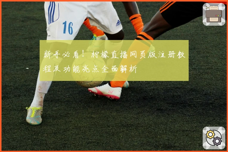 新手必看！柠檬直播网页版注册教程及功能亮点全面解析