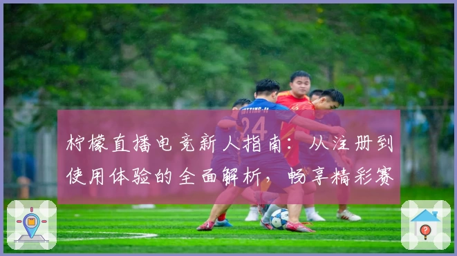柠檬直播电竞新人指南：从注册到使用体验的全面解析，畅享精彩赛事