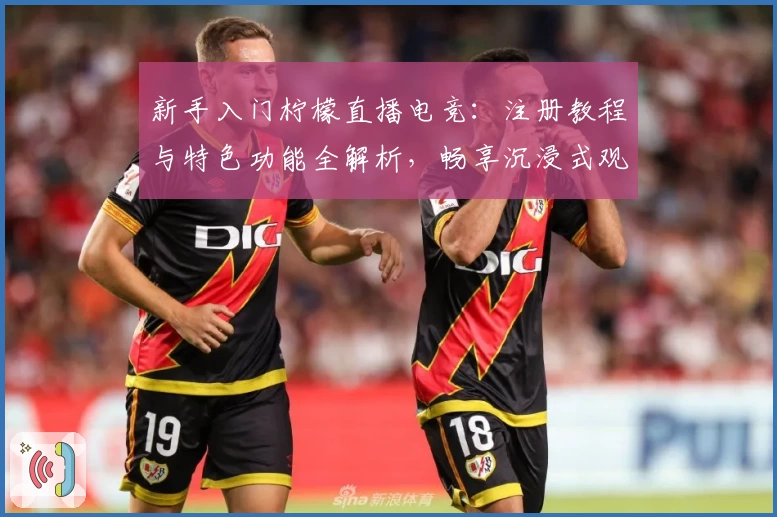 新手入门柠檬直播电竞：注册教程与特色功能全解析，畅享沉浸式观赛体验