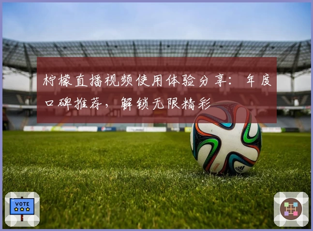 柠檬直播视频使用体验分享：年度口碑推荐，解锁无限精彩