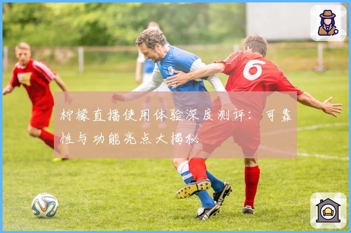 柠檬直播使用体验深度测评：可靠性与功能亮点大揭秘