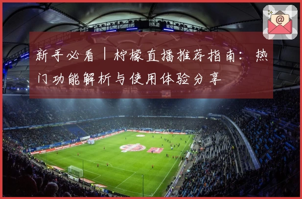 新手必看｜柠檬直播推荐指南：热门功能解析与使用体验分享