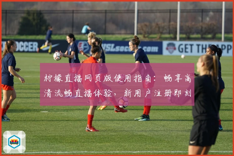 柠檬直播网页版使用指南：畅享高清流畅直播体验，新用户注册即刻上手