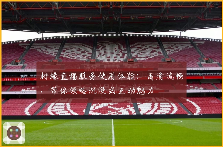 柠檬直播服务使用体验：高清流畅，带你领略沉浸式互动魅力