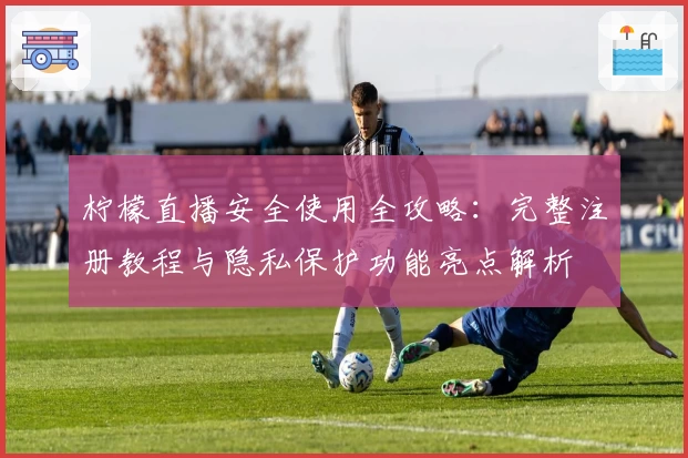 柠檬直播安全使用全攻略：完整注册教程与隐私保护功能亮点解析