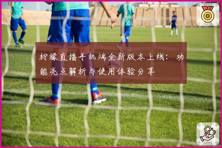 柠檬直播手机端全新版本上线：功能亮点解析与使用体验分享